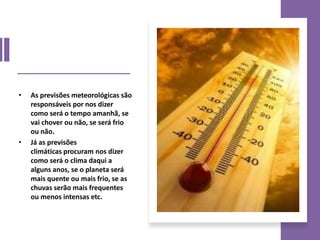 • As previsões meteorológicas são
responsáveis por nos dizer
como será o tempo amanhã, se
vai chover ou não, se será frio
ou não.
• Já as previsões
climáticas procuram nos dizer
como será o clima daqui a
alguns anos, se o planeta será
mais quente ou mais frio, se as
chuvas serão mais frequentes
ou menos intensas etc.
 