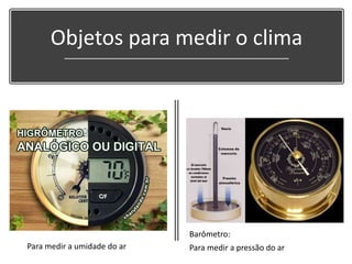 Objetos para medir o clima
Barômetro:
Para medir a pressão do arPara medir a umidade do ar
 