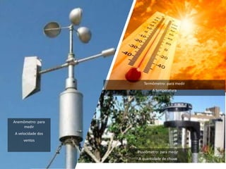 Anemômetro: para
medir
A velocidade dos
ventos
Termômetro: para medir
A temperatura
Pluviômetro: para medir
A quantidade de chuva
 