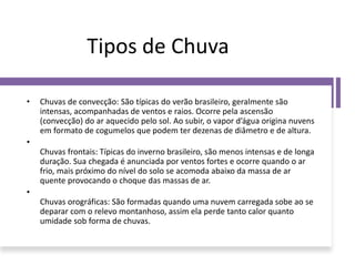 Tipos de Chuva
• Chuvas de convecção: São típicas do verão brasileiro, geralmente são
intensas, acompanhadas de ventos e raios. Ocorre pela ascensão
(convecção) do ar aquecido pelo sol. Ao subir, o vapor d’água origina nuvens
em formato de cogumelos que podem ter dezenas de diâmetro e de altura.
•
Chuvas frontais: Típicas do inverno brasileiro, são menos intensas e de longa
duração. Sua chegada é anunciada por ventos fortes e ocorre quando o ar
frio, mais próximo do nível do solo se acomoda abaixo da massa de ar
quente provocando o choque das massas de ar.
•
Chuvas orográficas: São formadas quando uma nuvem carregada sobe ao se
deparar com o relevo montanhoso, assim ela perde tanto calor quanto
umidade sob forma de chuvas.
 