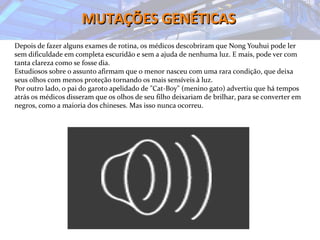 MUTAÇÕES GENÉTICASMUTAÇÕES GENÉTICAS
Depois de fazer alguns exames de rotina, os médicos descobriram que Nong Youhui pode ler
sem dificuldade em completa escuridão e sem a ajuda de nenhuma luz. E mais, pode ver com
tanta clareza como se fosse dia.
Estudiosos sobre o assunto afirmam que o menor nasceu com uma rara condição, que deixa
seus olhos com menos proteção tornando os mais sensíveis à luz.
Por outro lado, o pai do garoto apelidado de "Cat-Boy" (menino gato) advertiu que há tempos
atrás os médicos disseram que os olhos de seu filho deixariam de brilhar, para se converter em
negros, como a maioria dos chineses. Mas isso nunca ocorreu.
 