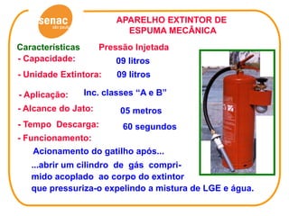 APARELHO EXTINTOR DE
                           ESPUMA MECÂNICA
Características      Pressão Injetada
- Capacidade:            09 litros
- Unidade Extintora:     09 litros

- Aplicação:      Inc. classes “A e B”
- Alcance do Jato:        05 metros
- Tempo Descarga:          60 segundos
- Funcionamento:
   Acionamento do gatilho após...
   ...abrir um cilindro de gás compri-
   mido acoplado ao corpo do extintor
   que pressuriza-o expelindo a mistura de LGE e água.
 