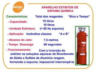 APARELHO EXTINTOR DE
                            ESPUMA QUÍMICA
Características      Total dos reagentes     “Bico e Tampa”
 - Capacidade:            10 litros
                           10 litros
 - Unidade Extintora:   (= 80 lts espuma)
- Aplicação: Incêndios classes         “A e B”

- Alcance do Jato:        7,5 metros
- Tempo Descarga:         60 segundos
- Funcionamento:        Com a inversão do
    extintor as soluções aquosas de Bicarbonato
   de Sódio e Sulfato de Alumínio reagem,
   formando a espuma; impossível interrompê-la
 