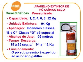 APARELHO EXTINTOR DE
                     PÓ QUÍMICO SECO
Características Pressurizado
- Capacidade: 1, 2, 4, 6, 8, 12 Kg
 - Unidade Extintora: 04 Kg
 - Aplicação: Incêndios classes
“B e C” Classe “D” pó especial
 - Alcance do Jato: 05 metros
 - Tempo Descarga:
    15 a 25 seg. p/ 04 a 12 Kg
 - Funcionamento:
     O pó sob pressão é expelido
     ao acionar o gatilho.
 
