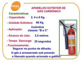 APARELHO EXTINTOR DE
                        GÁS CARBÔNICO
  Características
- Capacidade:     2, 4 e 6 Kg
- Unidade Extintora:   06 Kg
                   Incêndios
- Aplicação:    classes “B e C”
- Alcance do Jato:     2,5 metros
 - Tempo Descarga: 25 segundos
- Funcionamento:
     Segurar no punho de difusão.
   O gás é armazenado sob pressão
   e liberado quando acionado o gatilho.
 