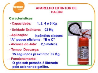 APARELHO EXTINTOR DE
                         HALON
Características
- Capacidade:     1, 2, 4 e 6 Kg
- Unidade Extintora:   02 Kg
- Aplicação:     Incêndios classes
 “A” pouco eficiente “B e C”
- Alcance do Jato: 2,5 metros
- Tempo Descarga:
   15 segundos p/ extintor 02 Kg
- Funcionamento:
   O gás sob pressão é liberado
   pelo acionar do gatilho.
 