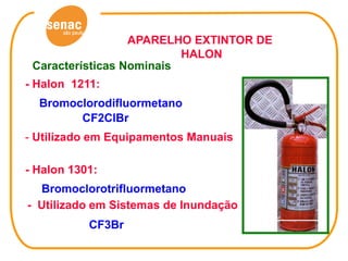 APARELHO EXTINTOR DE
                          HALON
 Características Nominais
- Halon 1211:
  Bromoclorodifluormetano
        CF2ClBr
- Utilizado em Equipamentos Manuais

- Halon 1301:
  Bromoclorotrifluormetano
- Utilizado em Sistemas de Inundação
           CF3Br
 