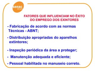 FATORES QUE INFLUENCIAM NO ÊXITO
            DO EMPREGO DOS EXINTORES

- Fabricação de acordo com as normas
 Técnicas - ABNT;
- Distribuição apropriadas do aparelhos
  extintores;

- Inspeção periódica da área a proteger;
- Manutenção adequada e eficiente;
- Pessoal habilitada no manuseio correto.
 