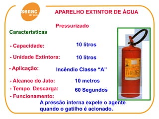 APARELHO EXTINTOR DE ÁGUA

                  Pressurizado
Características

- Capacidade:            10 litros

- Unidade Extintora:     10 litros

- Aplicação:      Incêndio Classe “A”

- Alcance do Jato:        10 metros
- Tempo Descarga:         60 Segundos
- Funcionamento:
            A pressão interna expele o agente
            quando o gatilho é acionado.
 