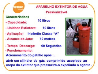 APARELHO EXTINTOR DE ÁGUA
                            Pressurizável
Características
                       10 litros
- Capacidade:
- Unidade Extintora:      10 litros
- Aplicação:    Incêndio Classe “A”
- Alcance do Jato:      10 metros

- Tempo Descarga:     60 Segundos
- Funcionamento:
 Acionamento do gatilho após ...
abrir um cilindro de gás comprimido acoplado ao
corpo do extintor que pressuriza-o expelindo o agente .
 