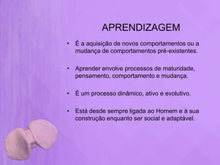 APRENDIZAGEM
• É a aquisição de novos comportamentos ou a
  mudança de comportamentos pré-existentes.

• Aprender envolve processos de maturidade,
  pensamento, comportamento e mudança.

• É um processo dinâmico, ativo e evolutivo.

• Está desde sempre ligada ao Homem e à sua
  construção enquanto ser social e adaptável.
 