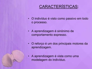 CARACTERÍSTICAS:

• O indivíduo é visto como passivo em todo
  o processo.

• A aprendizagem é sinónimo de
  comportamento expresso.

• O reforço é um dos principais motores da
  aprendizagem.

• A aprendizagem é vista como uma
  modelagem do indivíduo.
 