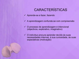 CARACTERÍSTICAS
 Aprende-se a fazer, fazendo

 A aprendizagem confunde-se com compreensão

 O processo de aprendizagem é intencional
  (objectivos, explorativo, imaginativo)

 O indivíduo procura aprender devido ás suas
  necessidades internas, à sua curiosidade, às suas
  expectativas (motivação)
 