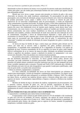 Fatores que influenciam a qualidade dos grãos armazenados, 1998 p.1-15
determinado na base de números de insetos vivos na porção da amostra usada para classificação. O
critério para grãos, que são usados para alimentação humana são mais restritos que aqueles usados
para alimentação animal.
Mesmo que ovos, larvas e pupas possam estar presentes no interior do grão e não serem
observados na amostra, eles ainda constituem contaminação. Os processadores de grãos estão
preocupados com esta forma de infestação, porque ela provavelmente será a fonte de contaminação
do produto processado. Larvas, pupas e adultos (vivos ou mortos) no interior do grão são
impossíveis de ser removidos completamente antes do processamento, e resulta em fragmentos
como contaminantes no produto processado. Na farinha de trigo, o FDA tinha estabelecido um nível
de 75 fragmentos por 50g como nível aceitável (FDA, 1988). Compradores de farinha de trigo, na
maioria dos casos, têm estabelecido níveis de rejeição muito rigoroso, muito abaixo deste valor.
Contaminantes, tais como insetos vivos e fragmentos, podem ser medidos por métodos aceitáveis.
Outros contaminantes tais como resíduos metabólicos na forma de excremento/fezes não são
detectados nem medidos, contudo a determinação de ácido úrico pode dar uma indicação do nível
de contaminação. Gorgulhos e larvas de mariposas/traças depositam a maior parte de seus
excrementos no interior do grão, enquanto que o menor broqueador dos grãos (larvas) empurram a
maior parte do excremento que elas produzem para fora do grão. A característica de odor
“adocicado” é também um resultado da infestação do menor broqueador dos grãos e constitui uma
contaminação.
As larvas da traça da farinha de trigo e outras traças que infestam grãos deixam um fio
sedoso, por onde elas se movem: sobre a superfície dos grãos, produtos processados e
equipamentos. A quantidade deste emaranhado de fio é dependente do tamanho e da espécie da
população da traça. Extensos emaranhados de fio na superfície da massa de grãos, pode impedir
efetivos resfriamentos do ar no interior da massa de grãos. Infestação em produtos processados,
cobrem a superfície dos produtos, causam a aderência do produto no equipamento e em casos
severos tem obstruído o fluxo dos produtos nos sistemas de processamento.
Em produtos processados, contaminantes como resultado da infestação externa de insetos,
não são facilmente detectados ou removidos. As larvas quando sofrem ecdise, deixam uma
casca/pele, que pode contaminar os produtos processados. Besouros na farinha de trigo, quando
presentes em grande número, produzem secreções (quinonas) que tem um odor pungente que pode
tornar o produto impróprio para o consumo. Freeman and Turtle (1947) indicaram que a farinha de
trigo infestada com ácaro tem um odor desagradável e que quando é usado para a panificação, o pão
tem um gosto ácido e cor pobre (não característica).
3. Danos na estrutura, equipamentos e recipientes
Já é bem conhecido, da habilidade das larvas em fazer túneis/galerias em estruturas de
madeira para armazenagem, veículos de transporte e equipamentos processadores. Em alguns casos,
os danos tem sido suficiente para enfraquecer as estruturas (Wilbur e Halazon, 1965). Em adição
aos danos físicos, as galerias nas madeiras deixam sujeira e fornecem abrigo para estas e outras
espécies de insetos. As acumulações impossibilitam a limpeza e reduzem a eficiência das medidas
de controle.
Moinhos de farinha de trigo e elevadores de madeira, equipamentos de processamento, isto
é, peneiras, correias, elevador de grãos, etc., têm no passado, experiências de danos aos
equipamentos como resultado das galerias das larvas (Cotton et al., 1945). Contudo, modernos
equipamentos de metal e sistemas de transporte pneumáticos, tem reduzido o potencial deste tipo de
dano.
DANOS INDIRETOS PARA OS GRÃOS E SEUS SUBPRODUTOS
1. Aquecimento e contribuição para outras formas de deterioração
O aquecimento é mais comum no grão úmido (acima de 15% de umidade) e não usualmente
no grão seco (10-14% de umidade). Os insetos, entretanto, são capazes de causar aumentos da
temperatura mesmo em grãos secos (Cotton et al., 1960). Fatores que determinam a quantidade de
calor produzido pelos insetos, são relatados para as espécies de insetos, tamanho da população,
temperatura e umidade contida nos grãos.
 