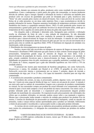 Fatores que influenciam a qualidade dos grãos armazenados, 1998 p.1-15
Insetos, durante seu consumo de grãos, produzem calor como resultado de seus processos
metabólicos. Como o endosperma e outras partes dos grãos são consumidas, os insetos produzem
dióxido de carbono, água e energia. Quando a infestação de insetos é suficiente em tamanho para
produzir calor em excesso da quantidade que pode ser dissipada para o grão, localiza-se uma
“bolsa” de calor causada pelos insetos em desenvolvimento. Isto é mais provável de ocorrer onde
bolsas de ar estão presentes ou em áreas onde materiais finos e sujos acumularam-se devido às
grandes infestações de insetos. Pequenos aumentos localizados de temperatura aceleram a atividade
metabólica dos insetos e a população aumenta (Howe, 1962). O calor produzido pelos insetos em
armazenamento a granel pode gerar um ambiente favorável ao desenvolvimento deles, ainda que a
temperatura de fora e aquelas em outras partes da massa de grãos não sejam favorável.
Em situações onde a infestação é detectada cedo, fumigações para controlar a infestação
resulta na eliminação da fonte de calor e uma redução da temperatura. Se não detectado
antecipadamente, uma infestação pode criar condições de aumento da umidade e temperatura,
favoráveis para o desenvolvimento de fungos no local da infestação. A mancha de calor também
cria um gradiente de temperatura dentro da massa de grão que por sua vez cria um movimento de ar
quente para cima no sentido da superfície (Hall, 1970). O fenômeno de migração de umidade e/ou
translocação, então prossegue.
2. Distribuição dos microorganismos na massa de grãos
Insetos e ácaros têm sido envolvidos no transporte de esporos de fungos na massa de grãos.
Christensen e Kaufmann (1969) indicaram que pelo menos os mais comuns insetos-pragas de grãos
armazenados, transportam grande carga de inóculos de fungos no meio deles. Com o
desenvolvimento da população de insetos, ocorre um aumento da temperatura e da umidade do
grão, criando condições favoráveis para o desenvolvimento do fungo. Agrawal et al. (1958),
trabalhando em pequenos lotes de grão, mostraram que o gorgulho aumentou a umidade para 17,6-
23% dentro de 3 meses, enquanto que o grão não infestado equilibrou em 14,6-14,8% a 75% de
umidade relativa.
O potencial dos insetos para transmissão de bactérias patogênicas, tais como Salmonella,
Streptococus e outras, foi estudado por Husted et al. (1969). O gorgulho do arroz reteve a
Salmonella montevides interna e externamente por ao menos 5 semanas, depois de iniciada a
contaminação do trigo, por 14 ou 21 dias, e foi capaz de transmitir a bactéria para um trigo não
contaminado.
3. A resistência do consumidor a produtos contaminados.
Os produtos dos cereais, ou seja, os processados, podem, algumas vezes, ser rejeitado com
base em 1 inseto em uma carga de farinha de trigo ou 1 inseto em um pacote de cereal. A rejeição é
um meio pelo qual as cadeias de consumidores reagem com a presença de produtos contaminados
no sistema. Se um consumidor compra um produto de cereal infestado e/ou contaminado, ele pode
retorná-lo para o local onde comprou e levar um produto de marca concorrente. Em outros casos, o
produto infestado pode ser descartado e o responsável pelo processamento daquele produto
notificado da insatisfação do consumidor. Os responsáveis pelo processamento são informados dos
efeitos que os produtos infestados, no mercado, podem causar sobre a sua reputação e negócios.
Mesmo que o processador tenha tomado o máximo de cuidado para produzir um produto livre de
insetos, o sistema de distribuição do processador ao consumidor (transporte, venda no atacado em
armazéns, venda a varejo) oferece muitas oportunidades para o produto ser infestado. Infelizmente
o rótulo do processador é reconhecido e o processador recebe a culpa pelo produto infestado.
As normas devem existir para que as indústrias processadoras produzam produtos cada vez
mais isentos de contaminantes, e é obrigação dos consumidores reclamar por produtos de melhor
qualidade.
VARIÁVEIS BIOLÓGICAS DE FONTES EXTERNAS – ÁCAROS
Dentre as 6.000 espécies conhecidas de ácaros, menos que 30 delas são conhecidas como
praga de grãos armazenados.
 