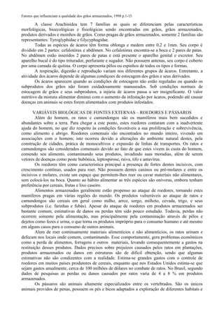 Fatores que influenciam a qualidade dos grãos armazenados, 1998 p.1-15
A classe Arachinidea tem 7 famílias as quais se diferenciam pelas características
morfológicas, bioecológicas e fisiológicas sendo encontradas em grãos, grãos armazenados,
produtos derivados e moinhos de grãos. Como pragas de grãos armazenados, somente 2 famílias são
representantes: Tyroglyphidae e Glycyphagidae.
Todas as espécies de ácaros têm forma oblonga e medem entre 0,2 e 1mm. Seu corpo é
dividido em 2 partes: cefalotórax e abdômen. No cefalotórax encontra-se a boca e 2 pares de patas.
No abdômen estão inseridos 2 pares de patas e está presente o aparelho genital e excretor. Seu
aparelho bucal é do tipo triturador, perfurante e sugador. Não possuem antenas, seu corpo é coberto
por uma camada de quitina. O corpo apresenta pêlos ou espinhos de todos os tipos e formas.
A respiração, digestão e reprodução variam nos diferentes grupos de ácaros. Entretanto, a
atividade dos ácaros depende de algumas condiçoes de estocagem dos grãos e seus derivados.
Os ácaros aparecem quando as condições de estocagem não estão reguladas ou quando os
subprodutos dos grãos não foram cuidadosamente manuseados. Sob condições normais de
estocagem de grãos e seus subprodutos, a injúria de ácaros passa a ser insignificante. O valor
nutritivo da mistura alimentar diminui com o aumento da infestação por ácaros, podendo até causar
doenças em animais se estes forem alimentados com produtos infestados.
VARIÁVEIS BIOLÓGICAS DE FONTES EXTERNAS – ROEDORES E PÁSSAROS
Além do homem, os ratos e camundongos são os mamíferos mais bem sucedidos e
abundantes sobre a terra. Para chegar a este ponto, estes roedores contaram com a inadvertente
ajuda do homem, no que diz respeito às condições favoráveis a sua proliferação e sobrevivência,
como alimento e abrigo. Roedores comensais são encontrados no mundo inteiro, vivendo em
associações com o homem; isto ocorreu devido a alterações do ambiente natural destes, pela
construção de cidades, prática de monocultivos e expansão de linhas de transportes. Os ratos e
camundongos são considerados comensais devido ao fato de que estes vivem às custa do homem,
comendo seu alimento, contaminando seus produtos, invadindo suas moradias, além de serem
vetores de doenças como peste bubônica, leptospirose, raiva, tifo e antavírus.
Os roedores têm como característica principal a presença de fortes dentes incisivos, com
crescimento contínuo, usados para roer. Não possuem dentes caninos ou pré-molares e entre os
incisivos e molares, existe um espaço que permitem-lhes roer ou cavar materiais não alimentares,
sem colocá-los na boca. Quanto ao hábito alimentar as três espécies são onívoras, embora tenham
preferência por cereais, frutas e lixo caseiro.
Alimentos armazenados geralmente estão propenso ao ataque de roedores, tornando estes
mamíferos pragas em várias regiões do mundo. Os produtos vulneráveis ao ataque de ratos e
camundongos são cereais em geral como milho, arroz, sorgo, milheto, cevada, trigo, e seus
subprodutos (i.e. farinhas e fubás). Apesar do ataque de roedores em produtos armazenados ser
bastante comum, estimativas de danos ou perdas têm sido pouco estudado. Todavia, perdas não
ocorrem somente pela alimentação, mas principalmente pela contaminação através de pêlos e
dejetos como fezes e urina, o que torna os produtos impróprio para o consumo humano e até mesmo
em alguns casos para o consumo de outros animais.
Alem de roer continuamente materiais alimentícios e não alimentícios, os ratos urinam e
defecam nos locais onde comem, contaminando. Esse comportamento, gera problemas econômicos
como a perda de alimentos, forragens e outros materiais, levando consequentemente a gastos na
restituição desses produtos. Dados precisos sobre prejuízos causados pelos ratos em plantações,
produtos armazenados ou danos em estruturas são de difícil obtenção, sendo que algumas
estimativas não são condizentes com a realidade. Estima-se grandes gastos com o controle de
roedores em muitos países produtores de cereais, enquanto que nos Estados Unidos estima-se que
sejam gastos anualmente, cerca de 100 milhões de dólares no combate de ratos. No Brasil, segundo
dados de pesquisas as perdas ou danos causados por ratos varia de 4 a 8 % em produtos
armazenados.
Os pássaros são animais altamente especializados entre os vertebrados. São os únicos
animais providos de penas, possuem os pés e bicos adaptados a exploração de diferentes habitats e
 