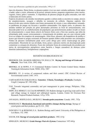 Fatores que influenciam a qualidade dos grãos armazenados, 1998 p.1-15
tipos de alimentos. Desta forma, os pássaros podem viver nos mais variados ambientes. Estão aptos
a nadar, saltar e correr, alimentar-se de peixes, animais mortos, pequenos organismos como insetos,
vegetais, frutos, grãos e sementes. A importância de pássaros pragas de grãos estocados, tem sido
evidenciada em muitos países.
Espécies de pássaros são atraídas inicialmente quando a cultura ainda se encontra no campo, através
do amadurecimento, secagem e debulha no momento da colheita. Algumas espécies têm
desenvolvido uma estreita relação com fontes permanente de cereais e seus subprodutos, tornando-
se problemas de pragas em lavouras e produtos armazenados. Em alguns casos, os pássaros são
atraídos também por porções de grãos derramados próximos ao local de armazenamento; este
descuido pode levar ao estabelecimento de populações que posteriormente podem invadir os locais
de armazenamento e causar danos através de buracos feitos com o bico nas sacarias, que além da
alimentação pode causar extravasamento e contaminação do produto, que em caso extremo pode
levar ao colapso do complexo de armazenagem. Além disso, pássaros são hospedeiros de piolhos e
ácaros que tornam-se pragas ocasionais do homem quando ninhos estão presentes nas construções.
Ninhos de pássaros normalmente pode servir como abrigo para vários insetos-praga de grãos
armazenados. Decorrente de sua atividade, fezes, penas e pássaros mortos em decomposição pode
contaminar os estoques de alimentos. Fezes são realmente fontes de contaminação dos produtos por
meios de microrganismos patogênicos como bactéria e fungos causadores de doenças como
diarréias (salmonelose), histoplasmose e aspergilose.
REFERÊNCIAS BIBLIOGRÁFICAS
BROOKER, D.B.; BAAKER-ARKEMA,F.W.;HALL,C.W. Drying and Storage of Grain and
Oilseeds . New York. USA. 1992. 450p
BROOKS, J.E & ROWE, F. P. Commensal Rodents Control. In Vector Control Series: Rodent
Training & Information Guide. WHO, 107p. 1987
BROOKS, J.E. A review of commensal rodents and their control. CRC Critical Review of
Environmental control 3:403. 1973.
CARVALHO,N.M.;NAKAGAWA,J. Sementes: Ciência, Tecnologia e Produção. Fundação
Cargill. Campinas SP. 1983 429p
FAO. Towards integrated commodity and pest management in grain storage, Philipines, 526p.
1988.
HOPF, H.S; MORELY, G.E.J & HUMPHRIES, J.R. Rodents damage to growing crops and to farm
and village storage in tropical and subtropical regions, London, Centre for Overseas Pest
Research, Tropical Products Institute, 115 p. 1976.
JAYAS,D.S.; WHITE,N.D.G.; MUIR,W.E. Storade-grain ecosystems Canada. 1995 . 757p
POMERANZ,Y. Biochemical, functional and nutritive changes during storage. Storage of
cereal grains and their products. pp 55-118 . 1982
SANCHES, F.F & BENIGNO, E.A. Rodents Biology and Control. University of the Philippines at
Los Banos. 152. 1985.
SAUER, D.B. Storage of cereal grains and their products. 1992. 615p
SINHA,R;N.; MUIR,W.E. Grain Storage: Part of a System. Connecticut. 1973 481p
 