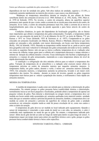 Fatores que influenciam a qualidade dos grãos armazenados, 1998 p.1-15
dependência do teor de umidade dos grãos. Sob altos índices de umidade, superior a 13-14%, a
respiração aumenta rapidamente na maioria dos cereais, o que causa a sua deterioração.
Mudanças na temperatura atmosférica durante as estações do ano afetam de forma
semelhante dentro dos armazéns (Converse et al. 1969; Holman et. al. 1952; Kelly, 1941; Muir et.
al. 1970 & Schmidt, 1955). No inverno, o centro do armazém, abaixo da superfície superior
permanece mais quente do que o resto, então a corrente de ar circula para cima através do centro, do
armazém. Já no verão, o centro do armazém permanece mais frio, então a corrente de ar move-se
longitudinalmente para cima ao longo da parede aquecida e para baixo através do centro do
armazém.
Condições climáticas, às quais são dependentes da localização geográfica, são os fatores
mais importantes que afetam a temperatura dos grãos armazenados. Exemplo, a temperatura média
mínima em um armazém de metal de 5.5 m de diâmetro foi de 0°C ao norte de Dakota, 7°C em
Kansas e 18°C no Texas (Schmidt, 1955 & Sorenson et. al. 1957). Comparando-se os grãos
estocados em armazéns localizados em Dakota, Kansas, Illinois e Mariland, detectou-se que estes
podem ser estocados a alta umidade, com menor deterioração, em locais com baixa temperatura
(Kelly, 1941 & Schmidt, 1955). Baseada na temperatura média mensal do ar, pode-se prever qual
área geográfica está mais vulnerável à infestação dos grãos armazenados devendo-se levar, também,
em conta os seguintes fatores: mês em que se inicia a colheita; temperatura do ar e radiação solar
nos meses de colheita; tempo gasto para a colheita até a temperatura decrescer e tempo máximo e
mínimo de duração da colheita durante o inverno. Essas informações irão facilitar a implantação de
armazéns e o manejo de grão armazenados, mantendo-os a uma temperatura abaixo do nível de
rápida deterioração dos mesmos.
A ventilação e a refrigeração são dois métodos efetivos para se reduzir a temperatura dos
grãos. Variação da temperatura do ar atmosférico e a radiação solar exercem menor efeito na
temperatura próxima ao centro de armazéns maiores que naqueles armazéns menores. A
temperatura média, em grãos sadios, durante o verão, é menor em armazéns maiores (Schmidt,
1955). Em armazéns menores, a temperatura aumenta na primavera, levando à um maior ciclo
reprodutivo dos insetos. No entanto, durante os meses de inverno, quando os grãos requerem
temperatura mais baixas para se reduzir a população dos insetos, o resfriamento é mais rápido em
armazéns menores.
MEDIDA DA TEMPERATURA
A medida da temperatura é usada como um método para se detectar a deterioração de grãos
armazenados. No entanto porque os grãos possuem baixa conditividade térmica, a deterioração,
normalmente inicia-se em focos pequenos e localizados, podendo afetar a temperatura de apenas um
pequeno volume de grãos. Para detectar a deterioração no estagio inicial, a temperatura deve ser
medida nos locais aonde estão acumulados pó, sementes quebradas (este material contém umidade
mais alta que as sementes sadias) e próxima da parede do armazém; também, a temperatura deve ser
medida no centro do armazém e próximo da superfície do volume de grãos onde a umidade
acumula-se; em armazéns arejados mede-se onde há pouca circulação do ar, como nos cantos e
entre os dutos de aeração.
A temperatura do grão deve-se ser medida no local indicado pelo equipamento. Quando o
sensor de temperatura é conectado a uma sonda de metal ou a um cabo, no armazém, o calor é
conduzido mais rapidamente no metal do que no grão. No entanto, a temperatura indicada pelo
sensor difere da do grão devido ao calor ao longo do metal para dentro ou para longe do sensor. A
temperatura requer um tempo maior para entrar em equilíbrio térmico com o grão, porque os grãos
possuem baixa condutividade térmica e baixo calor específico.
EFEITO DA VARIÁVEL FÍSICA – UMIDADE
 