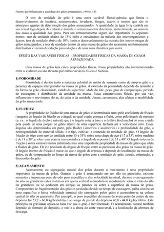 Fatores que influenciam a qualidade dos grãos armazenados, 1998 p.1-15
O teor de umidade do grão é uma outra variável físoco-química que limita o
desenvolvimento de bactéria, actinomicetes, leveduras, fungos, ácaros e insetos que são os
principais agentes de deterioração dos grãos armazenados. A quantidade de água livre contida em
um cereal logo depois de colhido e durante o armazenamento determina, indiretamente, na maioria
dos casos a qualidade dos grãos. Para um armazenamento seguro são importantes os seguintes
pontos: teor de umidade abaixo de 13% inibe o crescimento da maioria dos microorganismos e
ácaros; teor de umidade abaixo de 10% limita o desenvolvimento da maioria dos insetos-pragas de
grãos armazenados; e teor de umidade dentro da uma massa de grãos são raramente uniformemente
distribuídos e variam de estação para estação e de uma zona climática para outra.
EFEITO DAS VARIÁVEIS FÍSICAS – PROPRIEDADES FÍSICAS DA MASSA DE GRÃOS
ARMAZENADA
Uma massa de grãos tem cinco propriedades físicas. Essas propriedades são interrelacionadas
entre si e afetam ou são afetadas por outras variáveis físicas e bióticas.
1) POROSIDADE
Porosidade é devido tanto a natureza coloidal do miolo da semente como do próprio grão e a
presença de espaços intergranular na massa de grãos. A extensão da porosidade depende do tamanho e
da forma do grão, elasticidade, estado da superfície, idade do lote, peso, grau de compactação, período
de estocagem, e distribuição da umidade na massa. Essas características físicas, por sua vez,
influenciam o movimento do ar, do calor e da umidade. Juntas, certamente, elas afetam a estabilidade
do grão armazenado.
2) FLUIDEZ
A propriedade de fluidez de uma massa de grãos é determinada tanto pelo coeficiente de fricção
(tangente do ângulo de fricção ou o ângulo no qual o grão começa a fluir), como pelo ângulo de repouso
(p. ex.: o ângulo de declive natural) que é o ângulo entre a base e o declive (inclinação) do cone criado
pela queda de uma porção de grãos dentro de uma superfície fechada até a velocidade zero. Esses
ângulos são determinados em parte, pela fluidez (simétrica e assimétrica) e profundidade do grão, a
heterogeneidade do material sólido, e o tipo, cultivar, e conteúdo de umidade do grão. O ângulo de
fricção do trigo com teor de umidade entre 13 e 35% sobre uma chapa de aço é 17 a 350
; sobre madeira
é de 19 a 380
, e sobre uma correia transportadora o ângulo de repouso é de 35 a 400
. O ângulo interno de
fricção é outra variável menos enfatizada mas uma importante propriedade da massa de grãos que afeta
a fluidez do grão. Ele é o resultado do ângulo de fricção entre as partículas dos grãos na massa de grão.
O ângulo interno de fricção é maior do que o ângulo de repouso e depende do localização na massa de
grãos, ou da compactação ao longo da massa de grãos com a umidade do grão, coesão, orientação, e
dimensões do grão.
3) ACAMAMENTO
Acamamento ou segregação natural dos grãos durante o movimento é uma propriedade
importante da massa de grãos. Quando o grão é armazenado em um silo ou graneleiro, existem
sementes e impurezas com elevado peso específico e alta velocidade terminal; durante o carregamento
do silo ou graneleiro estes materiais em queda vertical acomodam-se rapidamente sobre o chão do silo
ou graneleiro ou se deslocam em direção às paredes ou sobre a superfície da massa de grãos.
Componentes de fraguimentação dos grãos e partículas devido ao tempo de estocagem, palha com baixo
peso específico e baixa velocidade terminal são carregados pelos grãos e acomodam-se na coluna
central do silo ou graneleiro. Por exemplo, o peso específico da massa de aveia perto do centro de um
depósito foi 55,2 - 66,0 kg/hectolitro e ao longo da parede do depósito 40,8 - 44,0 kg/hectolitro. Este
princípio da gravidade aplica-se toda vez que o grão é movimentado. O acamamento natural também
depende do formato do depósito, o raio e a altura do corte transversal, e a localização da abertura de
descarga.
 