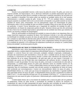 Fatores que influenciam a qualidade dos grãos armazenados, 1998 p.1-15
4) SORÇÃO
Sorção é uma propriedade inerente a toda massa de grãos de cereais. Os grãos, por serem um
material coloidal, são higroscópicos, isto é, absorvem (adsorção) ou perdem (dessorção) água para o
ambiente. A maioria dos grãos absorve umidade ou libera para o ambiente atmosférico até um ponto em
que o equilíbrio é alcançado. Em muitos grãos um aumento na umidade relativa do ar não aumenta
uniformemente a umidade contida do grão. Acima de 70 - 75% de umidade relativa, entretanto,
pequeno aumento na umidade relativa do ar circunvizinho corresponde a um grande aumento no teor de
umidade de muitos grãos armazenados. Em um planejamento seguro de armazenagem de grãos,
informações sobre o teor de umidade do grão em relação à umidade relativa do ar para um tipo de grão,
em particular, é crucial. Curvas demostram que a magnitude do equilíbrio da umidade do grão é,
principalmente, em função da composição química do grão. Sementes oleosas que têm alto percentual
de óleo e baixo teor de coloides higroscópicos apresentam teor de umidade mais baixo que sementes de
cereais, nas mesmas condições de armazenagem.
Falta de uniformidade na distribuição da umidade na massa de grãos é um importante fator no
ataque inicial por organismos causadores de danos. Este fenômeno é devido a: (a) a não uniformidade
na distribuição da umidade em partes da massa de grãos devido a peculiaridades anatômicas do grão;
(b) a variação na capacidade de adsorsão entre grãos de diferentes tamanhos, formato, e maturidade; (c)
a umidade relativa do ar; (d) a evolução do calor por vários componentes bióticos da massa de grãos;
(e) a condição do armazém; e (f) a diferença de temperatura resultando em variações na "condutividade
térmica da umidade" em diversas partes do grão.
5) PROPRIEDADES DE TROCAS TERMO-FÍSICAS DA MASSA
Interrelações entre várias propriedades termo-físicas do grão e da massa de grãos, tais como
capacidade térmica, condutividade de temperatura (difusibilidade térmica), e "condutividade térmica de
umidade", e variáveis físicas tais como convecção, condução, radiação, evaporação, condensação, e
absorção são responsáveis pela transferência e trocas de calor e umidade através da massa de grãos.
Condução é a transmissão de energia térmica durante o contato entre substâncias (de moléculas do ar
para moléculas do ar no espaço intergranular e de grão para grão em uma massa). Convecção é a
circulação que ocorre em um fluido para uma temperatura não uniforme devido a variação de sua
densidade e a ação da gravidade. Em uma massa de grãos, convecção é a transmissão de calor pelo ar
intergranular. A condutividade térmica de grãos para diferentes teores de umidade mostrou ser da
ordem de 0,0004 cal.cm-1
.s-1
.Cº-1
. A baixa condutividade térmica da massa de grãos é muitas vezes um
importante fator de contribuição causando uma elevado aumento na temperatura de fontes de menor
calor produzido por microorganismos e insetos em microambientes dentro da massa de grãos. A
difusibilidade térmica ou a razão para que trocas de temperatura são transferidas é regulada também
pela capacidade térmica da massa de grãos. A difusibilidade térmica do grão é usualmente na ordem de
0,00115 cm2
.s-1
. O calor específico do trigo com 12% de umidade é 0,50 cal.g-1
.Cº-1
. A razão de troca de
temperatura em uma massa de grãos em particular é determinada pela condutividade térmica da massa
de grãos.
Condutividade térmica de é o movimento de umidade entre a massa de grãos sob um gradiente
de temperatura. Perdas de grãos devido a acumulação de umidade no declive do armazém ou
condensação do vapor de água transportado de partes aquecidas para resfriadas da massa de grãos,
como comumente ocorre em regiões temperadas, pode ser explicado por este fenômeno.
 