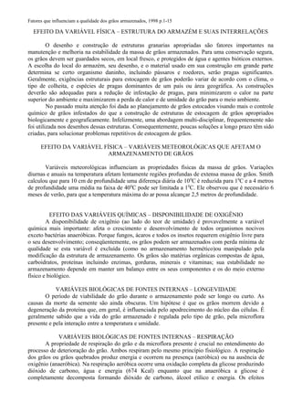 Fatores que influenciam a qualidade dos grãos armazenados, 1998 p.1-15
EFEITO DA VARIÁVEL FÍSICA – ESTRUTURA DO ARMAZÉM E SUAS INTERRELAÇÕES
O desenho e construção de estruturas granarias apropriadas são fatores importantes na
manutenção e melhoria na estabilidade da massa de grãos armazenados. Para uma conservação segura,
os grãos devem ser guardados secos, em local fresco, e protegidos de água e agentes bióticos externos.
A escolha do local do armazém, seu desenho, e o material usado em sua construção em grande parte
determina se certo organismo daninho, incluindo pássaros e roedores, serão pragas significantes.
Geralmente, exigências estruturais para estocagem de grãos poderão variar de acordo com o clima, o
tipo de colheita, e espécies de pragas dominantes de um país ou área geográfica. As construções
deverão são adequadas para a redução de infestação de pragas, para minimizarem o calor na parte
superior do ambiente e maximizarem a perda de calor e de umidade do grão para o meio ambiente.
No passado muita atenção foi dada ao planejamento de grãos estocados visando mais o controle
químico de grãos infestados do que a construção de estruturas de estocagem de grãos apropriados
biologicamente e geograficamente. Infelizmente, uma abordagem multi-disciplinar, frequentemente não
foi utilizada nos desenhos dessas estruturas. Consequentemente, poucas soluções a longo prazo têm sido
criadas, para solucionar problemas repetitivos de estocagem de grãos.
EFEITO DA VARIÁVEL FÍSICA – VARIÁVEIS METEOROLÓGICAS QUE AFETAM O
ARMAZENAMENTO DE GRÃOS
Variáveis meteorológicas influenciam as propriedades físicas da massa de grãos. Variações
diurnas e anuais na temperatura afetam lentamente regiões profundas de extensa massa de grãos. Smith
calculou que para 10 cm de profundidade uma diferença diária de 100
C é reduzida para 10
C e a 4 metros
de profundidade uma média na faixa de 400
C pode ser limitada a 10
C. Ele observou que é necessário 6
meses de verão, para que a temperatura máxima do ar possa alcançar 2,5 metros de profundidade.
EFEITO DAS VARIÁVEIS QUÍMICAS – DISPONIBILIDADE DE OXIGÊNIO
A disponibilidade de oxigênio (ao lado do teor de umidade) é provavelmente a variável
química mais importante: afeta o crescimento e desenvolvimento de todos organismos nocivos
exceto bactérias anaeróbicas. Porque fungos, ácaros e todos os insetos requerem oxigênio livre para
o seu desenvolvimento; conseqüentemente, os grãos podem ser armazenados com perda mínima de
qualidade se esta variável é excluída (como no armazenamento hermético)ou manipulado pela
modificação da estrutura de armazenamento. Os grãos são matérias orgânicas compostas de água,
carboidratos, proteínas incluindo enzimas, gorduras, minerais e vitaminas; sua estabilidade no
armazenamento depende em manter um balanço entre os seus componentes e os do meio externo
físico e biológico.
VARIÁVEIS BIOLÓGICAS DE FONTES INTERNAS – LONGEVIDADE
O período de viabilidade do grão durante o armazenamento pode ser longo ou curto. As
causas da morte da semente são ainda obscuras. Um hipótese é que os grãos morrem devido a
degeneração da proteína que, em geral, é influenciada pelo apodrecimento do núcleo das células. É
geralmente sabido que a vida do grão armazenado é regulada pelo tipo de grão, pela microflora
presente e pela interação entre a temperatura e umidade.
VARIÁVEIS BIOLÓGICAS DE FONTES INTERNAS – RESPIRAÇÃO
A propriedade de respiração do grão e da microflora presente é crucial no entendimento do
processo de deterioração do grão. Ambos respiram pelo mesmo princípio fisiológico. A respiração
dos grãos ou grãos quebrados produz energia e ocorrem na presença (aeróbica) ou na ausência de
oxigênio (anaeróbica). Na respiração aeróbica ocorre uma oxidação completa da glicose produzindo
dióxido de carbono, água e energia (674 Kcal) enquanto que na anaeróbica a glicose é
completamente decomposta formando dióxido de carbono, álcool etílico e energia. Os efeitos
 