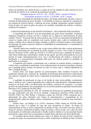 Fatores que influenciam a qualidade dos grãos armazenados, 1998 p.1-15
diretos da respiração são a perda de peso e o ganho de teor de umidade do grão, aumento do nível
de dióxido de carbono no ar e aumento da temperatura dos grãos.
Oxidação da glicose: C6H12O6 + 6O2 → 6CO2 + 6H2O + energia (674 Kcal)
Fermentação da glicose: C6H12O6 → 2C2H5OH + 2CO2 + energia
O grau de intensidade da respiração dos grãos e dos fungos determinam, em parte, a taxa e a
extensão da deterioração da massa de grãos. A intensidade do processo respiratório é regulado por
um conjunto de variáveis bióticas e abióticas tais como: umidade, temperatura, aeração, tamanho e
forma do grão e da massa de grãos, da espécie, da variedade, maturidade pós-colheita, a colheita e
condições de transporte.
VARIÁVEIS BIOLÓGICAS DE FONTES INTERNAS – MATURIDADE PÓS-COLHEITA
A maturidade pós-colheita é uma das propriedades dos grãos menos entendidas. Complexas
mudanças bioquímicas ocorrem nos dias e semanas que se seguem ao armazenamento de grãos
colhidos “frescos”. O período final da síntese química, que se inicia na maturação principalmente de
cereais no campo, pode ser completado com sucesso somente após o grão ter amadurecido no
campo e colhido com o mínimo de injurias. Quando a colheita é realizada na época correta (depois
da maturação dos grãos) é possível melhorar a estabilidade do armazenamento e a manutenção da
qualidade do grão.
Durante muitos anos acreditou-se que o trigo recém-colhido não tinha a mesma performance
que o trigo armazenado por um período de muitas semanas ou meses. Uma revisão de literatura
feita por Pomeranz (1992), citado por JAYAS et al.(1995) mostrou que a qualidade da farinha de
trigo recém-colhido para a panificação é melhor do que aquela que ficou armazenada por um curto
período de tempo. Subseqüentemente vê-se que o envelhecimento não melhora o potencial de
panificação e o armazenamento prolongado pode gerar um declínio gradual na qualidade de
panificação ou cozimento.
A maturação pós-colheita é manifestada com o aumento na extração durante a moagem ou
volume total e a qualidade de panificação. Estas melhorias dentro do processo tecnológico mostram
que a qualidade parece alcançar um máximo ao redor 2-4 meses após a colheita dependendo do
tipo e variedade do trigo.
Estudos feitos com longos períodos de armazenamento sobre condições favoráveis têm
geralmente indicado que o potencial da qualidade de panificação pode permanecer relativamente
sem prejuízo a despeito de reduzir muito a capacidade de germinação e aumentar os ácidos graxos
livres.
A qualidade de panificação do trigo ou da farinha de trigo recém-colhidos, normalmente,
tende a melhorar com o tempo dependendo das condições de armazenamento. Subseqüentemente,
alcança-se um ponto onde o envelhecimento não melhora o potencial de cozimento; e os longos
períodos de armazenamento são acompanhados de um declínio gradual na qualidade de panificação,
Pomeranz (1971) citado por SAUER (1992) .
Em pesquisas realizadas em 1956, foi verificado um decréscimo na qualidade da panificação
em trigo armazenado com altos níveis de umidade e temperatura, Pomeranz (1956) citado por
SAUER (1992). Em 1965 Daftary e Pomeranz, citados por SAUER (1992), mostraram que a
deterioração dos grãos infestados com fungos de armazenamento é acompanhada de um
desaparecimento rápido dos lipídios polares, componentes essenciais á farinha de trigo destinada a
panificação.
Estudos feitos por Daftary et al. (1970) e Pomeranz (1968), citados por SAUER (1992),
indicam que o trigo e os lipídeos do trigo são mais susceptíveis ao ataque de fungos de
armazenamento do que os outros componentes da farinha de trigo. De acordo com estes autores a
fração de proteína, rendimento do glúten, tempo de mistura, volume do pão, cor e sabor do miolo
do pão podem ser melhoradas adicionando-se farinha saudável, lipídeos e/ou acrescentando frações
de proteínas e água solúvel que correspondam as frações destes elementos que foram danificados.
Os resultados destes estudos indicam que o trigo e os lipídeos do trigo são mais susceptíveis
ao ataque de fungos de armazenamento do que os outros componentes da farinha de trigo. Os danos
 