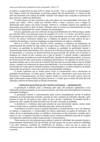 Fatores que influenciam a qualidade dos grãos armazenados, 1998 p.1-15
no glúten e componentes de água solúvel variam de acordo com as condições de armazenagem.
Nos estágios iniciais da deterioração, as proteínas glúteas não são danificadas e o volume do pão
pode ser restaurado com a adição de farinha saudável. Em estágios mais avançados as proteínas em
água solúvel e o glúten são danificados.
O amido parece ser mais resistente e não sofre danos nas suas propriedades funcionais. De
acordo com Acker (1961), citado por SAUER (1992), o dano é possível caso o estágio de
deterioração pelos fungos seja muito avançado. Embora os resultados sugiram uma seqüência de
deterioração para todos os tipos de danos, diferentes tipos de avarias nas macromoléculas do trigo
podem ocorrer dependendo das várias condições de armazenagem.
Em um experimento com dois cultivares de trigo mole Krishtrofovich e Pokrosvskaya, citados
por SAUER (1992), com diferentes teores de umidade (13-13,5%; 11,2-10,8%; 6,9-10,8%) sem ar,
foi verificado que ocorreram mais mudanças no trigo armazenado com maior teor de umidade (13-
13,5%). Os aurores verificaram também que o complexo de lipídeos foi mais instável do que o
complexo de proteínas e ocorreram mudanças no armazenamento em todas as variedades.
Bell et al (1979), citado por SAUER (1992), estudaram a influência da temperatura de
armazenamento das farinhas de trigo obtidas de trigos fraco, médio e forte, durante um período de
66 meses, na qualidade de panificação. As mudanças na qualidade da panificação durante o
armazenamento foram determinadas com o processo de Chorleywood para pão, um longo processo
de fermentação, e o processo de desenvolvimento da massa ativada. De acordo com os autores as
mudanças no volume do pão variaram com o tipo de farinha e o método testado e dependeram
muito da presença de gordura na receita da panificação. Quando foi adicionado gordura, o processo
de Chorleywood foi mais sensível para as mudanças deteriorativas. Foi sugerido, de acordo com os
resultados obtidos, que os três testes de cozimento diferenciaram na sensitividade ao tipo de farinha
(força), variações na composição da massa (principalmente o nível de gordura adicionado), nível de
deterioração dos ácidos graxos formados durante o armazenamento e os efeitos benéficos da farinha
armazenada nas proteínas, como uma expressão das propriedades reológicas.
O estudo confirmou que os ácidos graxos livres se correlacionam com o decréscimo na
qualidade da panificação, os ácidos graxos podem não estar relacionados como causa para esse
decréscimo. Consequentemente, um limite superior fixado nos níveis de ácidos graxos acima do
qual a deterioração esteja evidente não parece possível, e a acidez graxa sozinha não pode dar uma
indicação confiável da deterioração na farinha armazenada.
VARIÁVEIS BIOLÓGICAS DE FONTES INTERNAS – GERMINAÇÃO
A germinação é definida como o fenômeno pelo qual, sob condições apropriadas o eixo
embrionário dá prosseguimento ao seu desenvolvimento, que tinha sido interrompido por ocasião da
maturidade fisiológica.
A germinação durante o armazenamento pode ocorrer principalmente devido as práticas
impróprias de armazenamento incluindo a geração de calor, resultante da infestação. Quando o grão
germina no topo do silo pode-se estar seguro de que é devido a problemas de umidade devido a
geração de calor, seguido de perda de matéria seca do grão e da perda de qualidade.
A dormência é o fenômeno pelo qual sementes de uma determinada espécie, mesmo sendo
viáveis e tendo todas as condições ambientais para tanto, deixam de germinar.
A dormência de muitos cereais é perdida lentamente no armazenamento a seco. Na natureza,
no entanto, a temperatura e a luminosidade são fatores importantes na quebra da dormência. Os
efeitos da luz na germinação podem ser inibidores, promotores ou não promotores variando com a
espécie e a luz. A resposta à luz pode ser afetada com as condições ambientais (pressão do oxigênio
ou temperatura ambiental) e podem mudar durante o armazenamento.
Várias teorias tem sido propostas para explicar a perda de viabilidade das sementes durante o
armazenamento. Basicamente elas são divididas em dois grupos: um em que a perda da viabilidade
é um fator intrínseco resultante do metabolismo da semente e outro em que as causas são
extrínsecas para as sementes e são elaboradas com microorganismos que vivem em associação com
a semente.
 