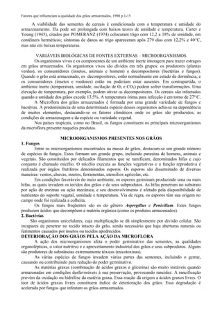 Fatores que influenciam a qualidade dos grãos armazenados, 1998 p.1-15
A viabilidade das sementes de cereais é condicionada com a temperatura e umidade do
armazenamento. Ela pode ser prolongada com baixos teores de umidade e temperatura. Carter e
Young (1945), citados por POMERANZ (1974) colocaram trigo com 12,2 a 18% de umidade, em
contêiners herméticos; sintomas de danos ao trigo apareceram após 279 dias com 12,2% e 40°C,
mas não em baixas temperaturas.
VARIÁVEIS BIOLÓGICAS DE FONTES EXTERNAS – MICROORGANISMOS
Os organismos vivos e os componentes de um ambiente inerte interagem para trazer estragos
em grãos armazenados. Os organismos vivos são dividos em três grupos: os produtores (plantas
verdes), os consumidores (insetos, animais e homem) e decompositores (bactérias e fungos).
Quando o grão está armazenado, os decompositores, estão normalmente em estado de dormência, e
os consumidores (insetos e roedores) estão ou poderiam estar ausentes. Em contrapartida, o
ambiente inerte (temperatura, umidade, oscilação de O2 e CO2) podem sofrer transformações. Uma
elevação de temperatura, por exemplo, podem ativar os decompositores. Os cereais são infectados
quando a umidade dos grãos excede 13.5%. A temperatura ótima para infecção é em torno de 27º C.
A Microflora dos grãos armazenados é formada por uma grande variedade de fungos e
bactérias. A predominância de uma determinada espécie desses organismos acha-se na dependência
de muitos elementos, destacando-se os fatores climáticos onde os grãos são produzidos, as
condições de armazenagem e da espécie ou variedade vegetal.
Nos países tropicais, como no Brasil, os fungos constituem os principais microorganismos
da microflora presente naqueles produtos.
MICROORGANISMOS PRESENTES NOS GRÃOS
1. Fungos
Entre os microorganismos encontrados na massa de grãos, destacam-se um grande número
de espécies de fungos. Estes formam um grande grupo, incluindo parasitas de homens, animais e
vegetais. São constituídos por delicados filamentos que se ramificam, denominados hifas e cujo
conjunto é chamado micélio. O micélio executa as funções vegetativas e a função reprodutiva é
realizada por órgãos frutíferos denominados esporos. Os esporos são disseminado de diversas
maneiras: ventos, chuvas, insetos, ferramentas, utensílios agrícolas, etc.
Em condições favoráveis do meio ambiente, os esporos germinam produzindo uma ou mais
hifas, as quais invadem os tecidos dos grãos e de seus subprodutos. As hifas penetram no substrato
por ação de enzimas ou ação mecânica, e seu desenvolvimento é afetado pela disponibilidade de
nutrientes do suporte vegetal, umidade e temperatura. Via de regra, os esporos têm sua origem no
campo onde foi realizada a colheita.
Os fungos mais freqüentes são os do gênero Aspergillus e Penicillum. Estes fungos
produzem ácidos que decompõem a matéria orgânica (como os produtos armazenados).
2. Bactérias
São organismos unicelulares, cuja multiplicação se dá simplesmente por divisão celular. São
incapazes de penetrar no tecido intacto do grão, sendo necessário que haja aberturas naturais ou
ferimentos causados por insetos ou tecidos apodrecidos.
DETERIORAÇÃO DOS GRÃOS PELA AÇÃO DA MICROFLORA
A ação dos microorganismos afeta o poder germinativo das sementes, as qualidades
organolépticas, o valor nutritivo e o aproveitamento industrial dos grãos e seus subprodutos. Alguns
são produtores de substâncias extremamente tóxicas (micotoxinas).
As várias espécies de fungos invadem várias partes das sementes, incluindo o germe,
causando ou contribuindo para redução do poder germinativo.
As matérias graxas (combinação de ácidos graxos e glicerina) são muito instáveis quando
armazenadas em condições desfavoráveis à sua preservação, provocando rancidez. A rancificação
provém da oxidação ou hidrólise da matéria graxa. Essa reação dá origem a ácidos graxos livres. O
teor de ácidos graxos livres constituem índice de deterioração dos grãos. Essa degradação é
acelerada por fungos que infestam os grãos armazenados.
 