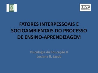 FATORES INTERPESSOAIS E
SOCIOAMBIENTAIS DO PROCESSO
DE ENSINO-APRENDIZAGEM
Psicologia da Educação II
Luciana B. Jacob
 