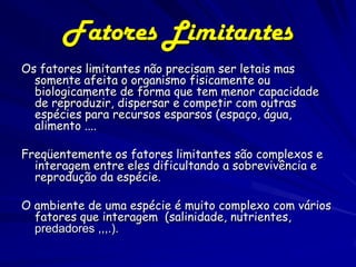 Fatores Limitantes
Os fatores limitantes não precisam ser letais mas
  somente afeita o organismo fisicamente ou
  biologicamente de forma que tem menor capacidade
  de reproduzir, dispersar e competir com outras
  espécies para recursos esparsos (espaço, água,
  alimento ....

Freqüentemente os fatores limitantes são complexos e
  interagem entre eles dificultando a sobrevivência e
  reprodução da espécie.

O ambiente de uma espécie é muito complexo com vários
  fatores que interagem (salinidade, nutrientes,
  predadores ,,,.).
 