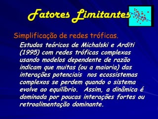 Fatores Limitantes
Simplificação de redes tróficas.
 Estudos teóricos de Michalski e Arditi
 (1995) com redes tróficas complexas
 usando modelos dependente de razão
 indicam que muitas (ou a maioria) das
 interações potenciais nos ecossistemas
 complexos se perdem quando o sistema
 evolve ao equilíbrio. Assim, a dinâmica é
 dominada por poucas interações fortes ou
 retroalimentação dominante.
 