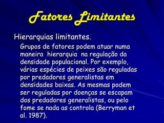 Fatores Limitantes
Hierarquias limitantes.
 Grupos de fatores podem atuar numa
 maneira hierarquia na regulação da
 densidade populacional. Por exemplo,
 várias espécies de peixes são reguladas
 por predadores generalistas em
 densidades baixas. As mesmas podem
 ser reguladas por doenças se escapam
 dos predadores generalistas, ou pelo
 fome se nada as controla (Berryman et
 al. 1987).
 