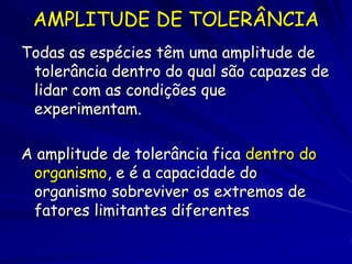 AMPLITUDE DE TOLERÂNCIA
Todas as espécies têm uma amplitude de
 tolerância dentro do qual são capazes de
 lidar com as condições que
 experimentam.

A amplitude de tolerância fica dentro do
 organismo, e é a capacidade do
 organismo sobreviver os extremos de
 fatores limitantes diferentes
 