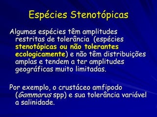 Espécies Stenotópicas
Algumas espécies têm amplitudes
 restritas de tolerância (espécies
 stenotópicas ou não tolerantes
 ecologicamente) e não têm distribuições
 amplas e tendem a ter amplitudes
 geográficas muito limitadas.

Por exemplo, o crustáceo amfipodo
  (Gammarus spp) e sua tolerância variável
  a salinidade.
 