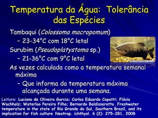 Temperatura da Água: Tolerância
             das Espécies
    Tambaqui (Colossoma macropomum)
      – 23-34°C com 18°C letal
    Surubim (Pseudoplatystoma sp.)
      – 21-36°C com 9°C letal
    As vezes calculada como a temperatura semanal
      máxima
      – Que informa da temperatura máxima
        alcançada durante uma semana.
Leitura: Luciano de Oliveira Garcia; Carlos Eduardo Copatti; Flávio
Wachholz; Waterloo Pereira Filho; Bernardo Baldisserotto . Freshwater
temperature in the state of Rio Grande do Sul, Southern Brazil, and its
implication for fish culture Neotrop. ichthyol. 6 (2): 275-281, 2008
 