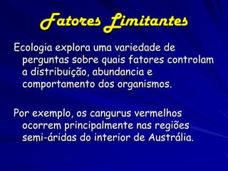 Fatores Limitantes
Ecologia explora uma variedade de
 perguntas sobre quais fatores controlam
 a distribuição, abundancia e
 comportamento dos organismos.

Por exemplo, os cangurus vermelhos
  ocorrem principalmente nas regiões
  semi-áridas do interior de Austrália.
 