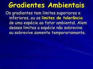 Gradientes Ambientais
Os gradientes tem limites superiores e
 inferiores, ou os limites de tolerância
 de uma espécie ao fator ambiental. Alem
 desses limites a espécie não sobrevive
 ou sobrevive somente temporariamente.
 