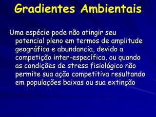 Gradientes Ambientais
Uma espécie pode não atingir seu
 potencial pleno em termos de amplitude
 geográfica e abundancia, devido a
 competição inter-específica, ou quando
 as condições de stress fisiológico não
 permite sua ação competitiva resultando
 em populações baixas ou sua extinção
 