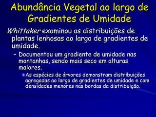 Abundância Vegetal ao largo de
    Gradientes de Umidade
Whittaker examinou as distribuições de
 plantas lenhosas ao largo de gradientes de
 umidade.
  – Documentou um gradiente de umidade nas
    montanhas, sendo mais seco em alturas
    maiores.
     As espécies de árvores demonstram distribuições
     agregadas ao largo de gradientes de umidade e com
     densidades menores nas bordas da distribuição.
 