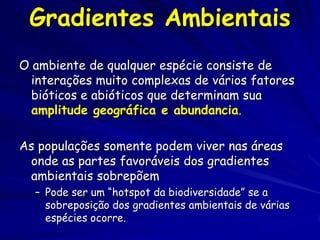 Gradientes Ambientais
O ambiente de qualquer espécie consiste de
  interações muito complexas de vários fatores
  bióticos e abióticos que determinam sua
  amplitude geográfica e abundancia.

As populações somente podem viver nas áreas
 onde as partes favoráveis dos gradientes
 ambientais sobrepõem
  – Pode ser um “hotspot da biodiversidade” se a
    sobreposição dos gradientes ambientais de várias
    espécies ocorre.
 