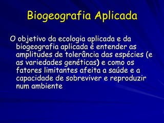 Biogeografia Aplicada

O objetivo da ecologia aplicada e da
 biogeografia aplicada é entender as
 amplitudes de tolerância das espécies (e
 as variedades genéticas) e como os
 fatores limitantes afeita a saúde e a
 capacidade de sobreviver e reproduzir
 num ambiente
 