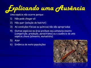 Explicando uma Ausência
 Uma espécie não ocorre porque:
 1)   Não pode chegar ali
 2)   Não quer (seleção de habitat)
 3)   As condições físicas ou químicas não são apropriadas
 4)   Outras espécies na área proíbem seu estabelecimento
      (competição, predação, parasitismo) ou a ausência de uma
      espécie chave (alimento, mutualista)
 5)   Azar
 6)   Dinâmica de meta-populações
 