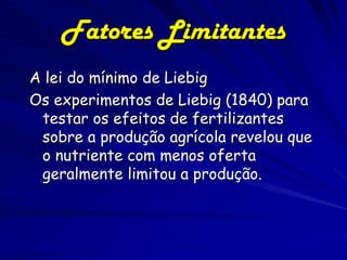 Fatores Limitantes
A lei do mínimo de Liebig
Os experimentos de Liebig (1840) para
 testar os efeitos de fertilizantes
 sobre a produção agrícola revelou que
 o nutriente com menos oferta
 geralmente limitou a produção.
 