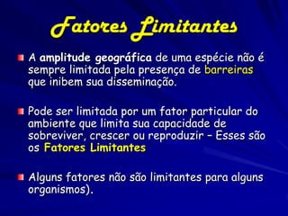 Fatores Limitantes
A amplitude geográfica de uma espécie não é
sempre limitada pela presença de barreiras
que inibem sua disseminação.

Pode ser limitada por um fator particular do
ambiente que limita sua capacidade de
sobreviver, crescer ou reproduzir – Esses são
os Fatores Limitantes

Alguns fatores não são limitantes para alguns
organismos).
 