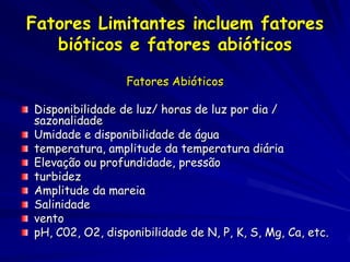 Fatores Limitantes incluem fatores
   bióticos e fatores abióticos

                 Fatores Abióticos

Disponibilidade de luz/ horas de luz por dia /
sazonalidade
Umidade e disponibilidade de água
temperatura, amplitude da temperatura diária
Elevação ou profundidade, pressão
turbidez
Amplitude da mareia
Salinidade
vento
pH, C02, O2, disponibilidade de N, P, K, S, Mg, Ca, etc.
 
