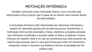 MOTIVAÇÃO INTRÍNSECA
Também conhecida como motivação interna, esse conceito está
relacionado à força interior que é capaz de se manter ativa mesmo diante
de adversidades.
A motivação intrínseca está relacionada aos interesses individuais e
podem ser alterados apenas por escolha da pessoa. Geralmente, a
motivação interna está associada a metas, objetivos e projetos pessoais
que estimulam o indivíduo a acordar todos os dias e se dedicar a horas
intensas de trabalho. Este é um tipo de sentimento que está presente na
maioria das pessoas, pois é o que gera força para estar em movimento,
conquistar coisas e escrever sua história e tornar-se protagonista da
própria vida.
 