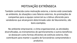 MOTIVAÇÃO EXTRÍNSECA
Também conhecida como motivação externa, o termo está conectado
ao ambiente, às situações e aos fatores externos. As premiações de
campanhas para a equipe comercial ou o bônus oferecido para
vendedores que alcançarem determinado valor de faturamento, são
bons exemplos.
No ambiente empresarial, o clima organizacional, as atividades
diversificadas, os treinamentos de aprimoramento e outros benefícios
se destacam como formas eficientes de estímulo externo. Elas
contribuem para manter o quadro de funcionários comprometido e
produtivo.
 