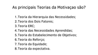 Teoria da Hierarquia das Necessidades;
Teoria dos Dois Fatores;
Teoria ERC;
Teoria das Necessidades Aprendidas;
Teoria do Estabelecimento de Objetivos;
Teoria do Reforço;
Teoria da Equidade;
Teoria da expectativa.
As principais Teorias da Motivaçao são?
1.
2.
3.
4.
5.
6.
7.
8.
 