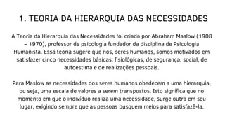 1. TEORIA DA HIERARQUIA DAS NECESSIDADES
A Teoria da Hierarquia das Necessidades foi criada por Abraham Maslow (1908
– 1970), professor de psicologia fundador da disciplina de Psicologia
Humanista. Essa teoria sugere que nós, seres humanos, somos motivados em
satisfazer cinco necessidades básicas: fisiológicas, de segurança, social, de
autoestima e de realizações pessoais.
Para Maslow as necessidades dos seres humanos obedecem a uma hierarquia,
ou seja, uma escala de valores a serem transpostos. Isto significa que no
momento em que o indivíduo realiza uma necessidade, surge outra em seu
lugar, exigindo sempre que as pessoas busquem meios para satisfazê-la.
 