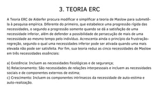 3. TEORIA ERC
A Teoria ERC de Alderfer procura modificar e simplificar a teoria de Maslow para submetê-
la à pesquisa empírica. Diferente do primeiro, que estabelece uma progressão rígida das
necessidades, o segundo a progressão somente quando se dá a satisfação de uma
necessidade inferior, além de defender a possibilidade de persecução de mais de uma
necessidade ao mesmo tempo pelo indivíduo. Acrescenta ainda o princípio da frustração-
regreção, segundo o qual uma necessidades inferior pode ser ativada quando uma mais
elevada não pode ser satisfeita. Por fim, sua teoria reduz as cinco necessidades de Maslow
em três necessidades essênciais:
a) Existência: Incluem as necessidades fisiológicas e de segurança;
b) Relacionamento: São necessidades de relações interpessoais e incluem as necessidades
sociais e de componentes externos de estima;
c) Crescimento: Incluem os componentes intrínsecos da necessidade de auto-estima e
auto-realização.
 